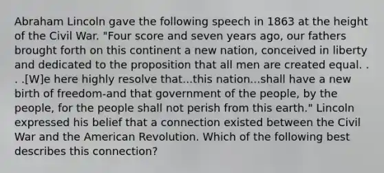 Abraham Lincoln gave the following speech in 1863 at the height of the Civil War. "Four score and seven years ago, our fathers brought forth on this continent a new nation, conceived in liberty and dedicated to the proposition that all men are created equal. . . .[W]e here highly resolve that...this nation...shall have a new birth of freedom-and that government of the people, by the people, for the people shall not perish from this earth." Lincoln expressed his belief that a connection existed between the Civil War and the American Revolution. Which of the following best describes this connection?