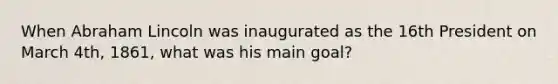 When Abraham Lincoln was inaugurated as the 16th President on March 4th, 1861, what was his main goal?