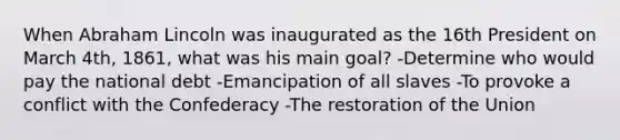 When Abraham Lincoln was inaugurated as the 16th President on March 4th, 1861, what was his main goal? -Determine who would pay the national debt -Emancipation of all slaves -To provoke a conflict with the Confederacy -The restoration of the Union