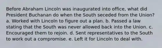 Before Abraham Lincoln was inaugurated into office, what did President Buchanan do when the South seceded from the Union? a. Worked with Lincoln to figure out a plan. b. Passed a law stating that the South was never allowed back into the Union. c. Encouraged them to rejoin. d. Sent representatives to the South to work out a compromise. e. Left it for Lincoln to deal with.