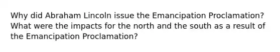 Why did Abraham Lincoln issue the Emancipation Proclamation? What were the impacts for the north and the south as a result of the Emancipation Proclamation?