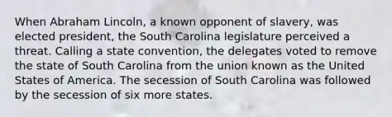 When Abraham Lincoln, a known opponent of slavery, was elected president, the South Carolina legislature perceived a threat. Calling a state convention, the delegates voted to remove the state of South Carolina from the union known as the United States of America. The secession of South Carolina was followed by the secession of six more states.