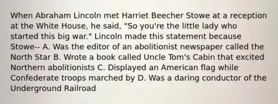 When Abraham Lincoln met Harriet Beecher Stowe at a reception at the White House, he said, "So you're the little lady who started this big war." Lincoln made this statement because Stowe-- A. Was the editor of an abolitionist newspaper called the North Star B. Wrote a book called Uncle Tom's Cabin that excited Northern abolitionists C. Displayed an American flag while Confederate troops marched by D. Was a daring conductor of the Underground Railroad