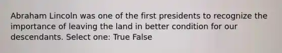 Abraham Lincoln was one of the first presidents to recognize the importance of leaving the land in better condition for our descendants. Select one: True False