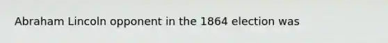 Abraham Lincoln opponent in the 1864 election was