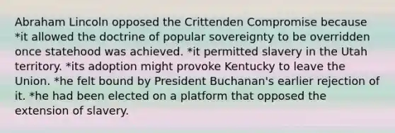 Abraham Lincoln opposed the Crittenden Compromise because *it allowed the doctrine of popular sovereignty to be overridden once statehood was achieved. *it permitted slavery in the Utah territory. *its adoption might provoke Kentucky to leave the Union. *he felt bound by President Buchanan's earlier rejection of it. *he had been elected on a platform that opposed the extension of slavery.