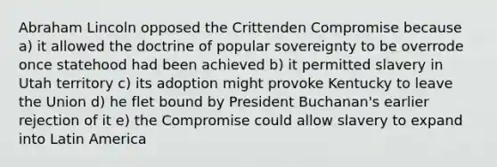 Abraham Lincoln opposed the Crittenden Compromise because a) it allowed the doctrine of popular sovereignty to be overrode once statehood had been achieved b) it permitted slavery in Utah territory c) its adoption might provoke Kentucky to leave the Union d) he flet bound by President Buchanan's earlier rejection of it e) the Compromise could allow slavery to expand into Latin America