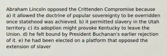 Abraham Lincoln opposed the Crittenden Compromise because a) it allowed the doctrine of popular sovereignty to be overridden once statehood was achieved. b) it permitted slavery in the Utah territory. c) its adoption might provoke Kentucky to leave the Union. d) he felt bound by President Buchanan's earlier rejection of it. e) he had been elected on a platform that opposed the extension of slaver