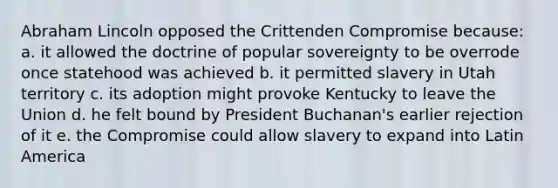 Abraham Lincoln opposed the Crittenden Compromise because: a. it allowed the doctrine of popular sovereignty to be overrode once statehood was achieved b. it permitted slavery in Utah territory c. its adoption might provoke Kentucky to leave the Union d. he felt bound by President Buchanan's earlier rejection of it e. the Compromise could allow slavery to expand into Latin America