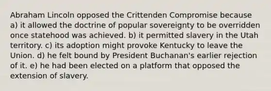 Abraham Lincoln opposed the Crittenden Compromise because a) it allowed the doctrine of popular sovereignty to be overridden once statehood was achieved. b) it permitted slavery in the Utah territory. c) its adoption might provoke Kentucky to leave the Union. d) he felt bound by President Buchanan's earlier rejection of it. e) he had been elected on a platform that opposed the extension of slavery.