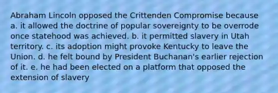 Abraham Lincoln opposed the Crittenden Compromise because a. it allowed the doctrine of popular sovereignty to be overrode once statehood was achieved. b. it permitted slavery in Utah territory. c. its adoption might provoke Kentucky to leave the Union. d. he felt bound by President Buchanan's earlier rejection of it. e. he had been elected on a platform that opposed the extension of slavery