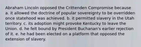 Abraham Lincoln opposed the Crittenden Compromise because a. it allowed the doctrine of popular sovereignty to be overridden once statehood was achieved. b. it permitted slavery in the Utah territory. c. its adoption might provoke Kentucky to leave the Union. d. he felt bound by President Buchanan's earlier rejection of it. e. he had been elected on a platform that opposed the extension of slavery.