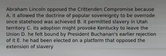 Abraham Lincoln opposed the Crittenden Compromise because A. it allowed the doctrine of popular sovereignty to be overrode once statehood was achieved B. it permitted slavery in Utah territory C. its adoption might provoke Kentucky to leave the Union D. he felt bound by President Buchanan's earlier rejection of it E. he had been elected on a platform that opposed the extension of slavery