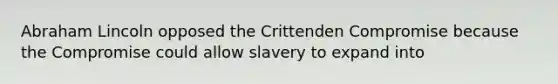 Abraham Lincoln opposed the Crittenden Compromise because the Compromise could allow slavery to expand into