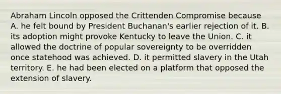 Abraham Lincoln opposed the Crittenden Compromise because A. he felt bound by President Buchanan's earlier rejection of it. B. its adoption might provoke Kentucky to leave the Union. C. it allowed the doctrine of popular sovereignty to be overridden once statehood was achieved. D. it permitted slavery in the Utah territory. E. he had been elected on a platform that opposed the extension of slavery.