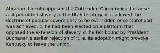 Abraham Lincoln opposed the Crittenden Compromise because: a. it permitted slavery in the Utah territory. b. it allowed the doctrine of popular sovereignty to be overridden once statehood was achieved. c. he had been elected on a platform that opposed the extension of slavery. d. he felt bound by President Buchanan's earlier rejection of it. e. its adoption might provoke Kentucky to leave the Union.