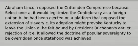 Abraham Lincoln opposed the Crittenden Compromise because Select one: a. it would legitimize the Confederacy as a foreign nation b. he had been elected on a platform that opposed the extension of slavery c. its adoption might provoke Kentucky to leave the Union d. he felt bound by President Buchanan's earlier rejection of it e. it allowed the doctrine of popular sovereignty to be overridden once statehood was achieved