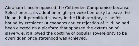 Abraham Lincoln opposed the Crittenden Compromise because Select one: a. its adoption might provoke Kentucky to leave the Union. b. it permitted slavery in the Utah territory. c. he felt bound by President Buchanan's earlier rejection of it. d. he had been elected on a platform that opposed the extension of slavery. e. it allowed the doctrine of popular sovereignty to be overridden once statehood was achieved.