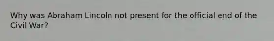 Why was Abraham Lincoln not present for the official end of the Civil War?