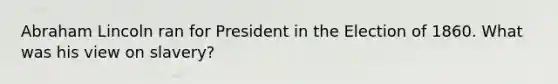 Abraham Lincoln ran for President in the Election of 1860. What was his view on slavery?