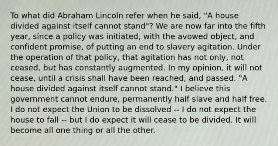 To what did Abraham Lincoln refer when he said, "A house divided against itself cannot stand"? We are now far into the fifth year, since a policy was initiated, with the avowed object, and confident promise, of putting an end to slavery agitation. Under the operation of that policy, that agitation has not only, not ceased, but has constantly augmented. In my opinion, it will not cease, until a crisis shall have been reached, and passed. "A house divided against itself cannot stand." I believe this government cannot endure, permanently half slave and half free. I do not expect the Union to be dissolved -- I do not expect the house to fall -- but I do expect it will cease to be divided. It will become all one thing or all the other.