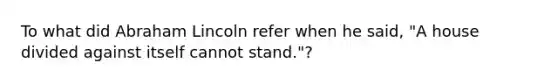 To what did Abraham Lincoln refer when he said, "A house divided against itself cannot stand."?