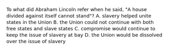 To what did Abraham Lincoln refer when he said, "A house divided against itself cannot stand"? A. slavery helped unite states in the Union B. the Union could not continue with both free states and slave states C. compromise would continue to keep the issue of slavery at bay D. the Union would be dissolved over the issue of slavery