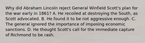 Why did Abraham Lincoln reject General Winfield Scott's plan for the war early in 1861? A. He recoiled at destroying the South, as Scott advocated. B. He found it to be not aggressive enough. C. The general ignored the importance of imposing economic sanctions. D. He thought Scott's call for the immediate capture of Richmond to be rash.