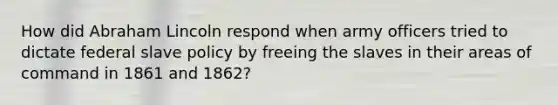 How did Abraham Lincoln respond when army officers tried to dictate federal slave policy by freeing the slaves in their areas of command in 1861 and 1862?