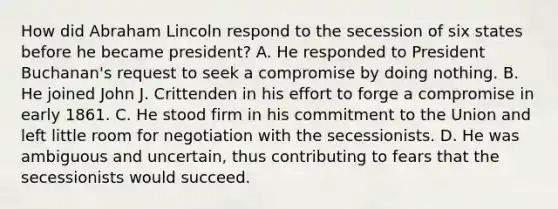 How did Abraham Lincoln respond to the secession of six states before he became president? A. He responded to President Buchanan's request to seek a compromise by doing nothing. B. He joined John J. Crittenden in his effort to forge a compromise in early 1861. C. He stood firm in his commitment to the Union and left little room for negotiation with the secessionists. D. He was ambiguous and uncertain, thus contributing to fears that the secessionists would succeed.