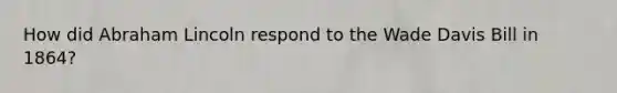 How did Abraham Lincoln respond to the Wade Davis Bill in 1864?