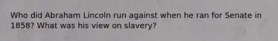 Who did Abraham Lincoln run against when he ran for Senate in 1858? What was his view on slavery?