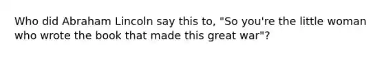 Who did Abraham Lincoln say this to, "So you're the little woman who wrote the book that made this great war"?