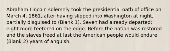 Abraham Lincoln solemnly took the presidential oath of office on March 4, 1861, after having slipped into Washington at night, partially disguised to (Blank 1). Seven had already departed; eight more teetered on the edge. Before the nation was restored and the slaves freed at last the American people would endure (Blank 2) years of anguish.