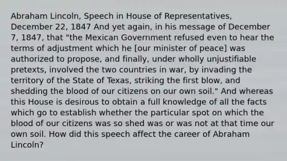 Abraham Lincoln, Speech in House of Representatives, December 22, 1847 And yet again, in his message of December 7, 1847, that "the Mexican Government refused even to hear the terms of adjustment which he [our minister of peace] was authorized to propose, and finally, under wholly unjustifiable pretexts, involved the two countries in war, by invading the territory of the State of Texas, striking the first blow, and shedding the blood of our citizens on our own soil." And whereas this House is desirous to obtain a full knowledge of all the facts which go to establish whether the particular spot on which the blood of our citizens was so shed was or was not at that time our own soil. How did this speech affect the career of Abraham Lincoln?