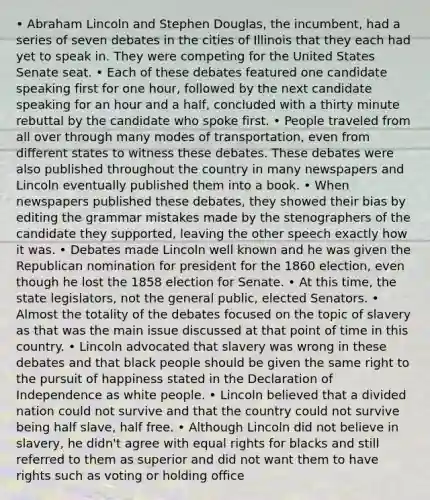 • Abraham Lincoln and Stephen Douglas, the incumbent, had a series of seven debates in the cities of Illinois that they each had yet to speak in. They were competing for the United States Senate seat. • Each of these debates featured one candidate speaking first for one hour, followed by the next candidate speaking for an hour and a half, concluded with a thirty minute rebuttal by the candidate who spoke first. • People traveled from all over through many modes of transportation, even from different states to witness these debates. These debates were also published throughout the country in many newspapers and Lincoln eventually published them into a book. • When newspapers published these debates, they showed their bias by editing the grammar mistakes made by the stenographers of the candidate they supported, leaving the other speech exactly how it was. • Debates made Lincoln well known and he was given the Republican nomination for president for the 1860 election, even though he lost the 1858 election for Senate. • At this time, the state legislators, not the general public, elected Senators. • Almost the totality of the debates focused on the topic of slavery as that was the main issue discussed at that point of time in this country. • Lincoln advocated that slavery was wrong in these debates and that black people should be given the same right to the pursuit of happiness stated in the Declaration of Independence as white people. • Lincoln believed that a divided nation could not survive and that the country could not survive being half slave, half free. • Although Lincoln did not believe in slavery, he didn't agree with equal rights for blacks and still referred to them as superior and did not want them to have rights such as voting or holding office