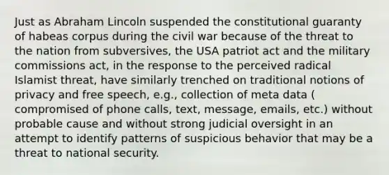 Just as Abraham Lincoln suspended the constitutional guaranty of habeas corpus during the civil war because of the threat to the nation from subversives, the USA patriot act and the military commissions act, in the response to the perceived radical Islamist threat, have similarly trenched on traditional notions of privacy and free speech, e.g., collection of meta data ( compromised of phone calls, text, message, emails, etc.) without probable cause and without strong judicial oversight in an attempt to identify patterns of suspicious behavior that may be a threat to national security.