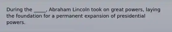 During the _____, Abraham Lincoln took on great powers, laying the foundation for a permanent expansion of presidential powers.