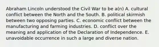 Abraham Lincoln understood the Civil War to be a(n) A. cultural conflict between the North and the South. B. political skirmish between two opposing parties. C. economic conflict between the manufacturing and farming industries. D. conflict over the meaning and application of the Declaration of Independence. E. unavoidable occurrence in such a large and diverse nation.