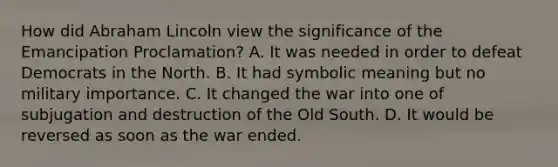 How did Abraham Lincoln view the significance of the Emancipation Proclamation? A. It was needed in order to defeat Democrats in the North. B. It had symbolic meaning but no military importance. C. It changed the war into one of subjugation and destruction of the Old South. D. It would be reversed as soon as the war ended.