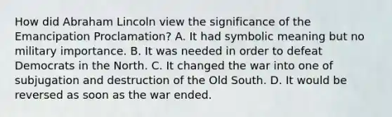 How did Abraham Lincoln view the significance of the Emancipation Proclamation? A. It had symbolic meaning but no military importance. B. It was needed in order to defeat Democrats in the North. C. It changed the war into one of subjugation and destruction of the Old South. D. It would be reversed as soon as the war ended.