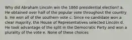 Why did Abraham Lincoln win the 1860 presidential election? a. He obtained over half of the popular vote throughout the country b. He won all of the southern vote c. Since no candidate won a clear majority, the House of Representatives selected Lincoln d. He took advantage of the split in the Democratic Party and won a plurality of the vote e. None of these choices