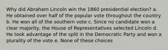 Why did Abraham Lincoln win the 1860 presidential election? a. He obtained over half of the popular vote throughout the country b. He won all of the southern vote c. Since no candidate won a clear majority, the House of Representatives selected Lincoln d. He took advantage of the split in the Democratic Party and won a plurality of the vote e. None of these choices