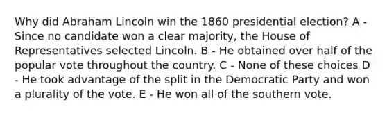 Why did Abraham Lincoln win the 1860 presidential election? A - Since no candidate won a clear majority, the House of Representatives selected Lincoln. B - He obtained over half of the popular vote throughout the country. C - None of these choices D - He took advantage of the split in the Democratic Party and won a plurality of the vote. E - He won all of the southern vote.