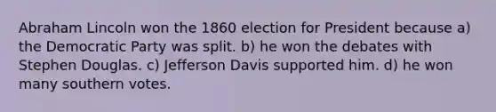 Abraham Lincoln won the 1860 election for President because a) the Democratic Party was split. b) he won the debates with Stephen Douglas. c) Jefferson Davis supported him. d) he won many southern votes.