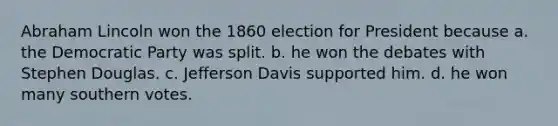 Abraham Lincoln won the 1860 election for President because a. the Democratic Party was split. b. he won the debates with Stephen Douglas. c. Jefferson Davis supported him. d. he won many southern votes.