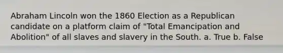 Abraham Lincoln won the 1860 Election as a Republican candidate on a platform claim of "Total Emancipation and Abolition" of all slaves and slavery in the South. a. True b. False