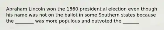 Abraham Lincoln won the 1860 presidential election even though his name was not on the ballot in some Southern states because the ________ was more populous and outvoted the _______