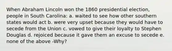 When Abraham Lincoln won the 1860 presidential election, people in South Carolina: a. waited to see how other southern states would act b. were very upset because they would have to secede from the Union c. vowed to give their loyalty to Stephen Douglas d. rejoiced because it gave them an excuse to secede e. none of the above -Why?