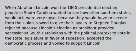 When Abraham Lincoln won the 1860 presidential election, people in South Carolina waited to see how other southern states would act. were very upset because they would have to secede from the Union. vowed to give their loyalty to Stephen Douglas. rejoiced because Lincoln's election as president provided secessionist South Carolinians with the political pretext to vote in the state legislature in favor of secession. accepted the democratic process and vowed to support Lincoln.